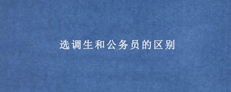 选调生和公务员的区别有哪些，培养目标/管理机制/提拔速度不同